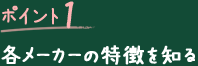 ポイント1 各メーカーの特徴を知る