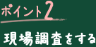 ポイント2 現場調査をする