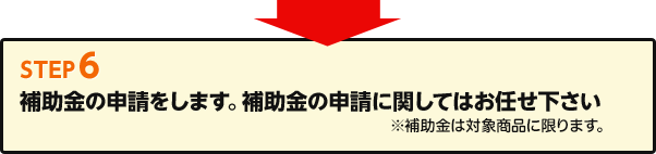 Step6 補助金の申請をします。補助金の申請に関してはお任せ下さい