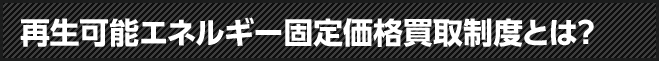 再生可能エネルギー固定価格買取制度とは？