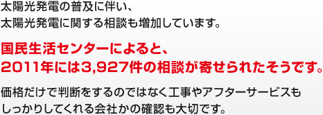 太陽光発電の普及に伴い、太陽光発電に関する相談も増加しています。 国民生活センターによると、2011年には3,927件の相談が寄せられたそうです。 価格だけで判断をするのではなく工事やアフターサービスもしっかりしてくれる会社かの確認も大切です。