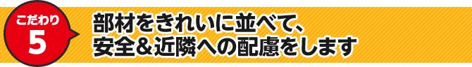 こだわり5 部材をきれいに並べて、安全＆近隣への配慮をします