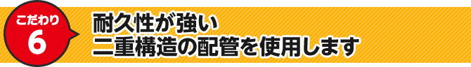 こだわり6 耐久性が強い二重構造の配管を使用します