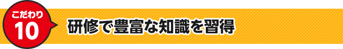 こだわり10 研修で豊富な知識を習得