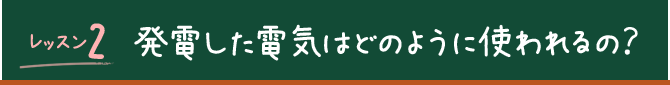 レッスン2 発電した電気はどのように使われるの？