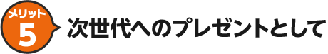 メリット5 次世代へのプレゼントとして