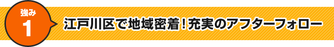 強み1 江戸川区で地域密着！充実のアフターフォロー