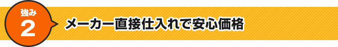 強み2 メーカー直接仕入れで安心価格