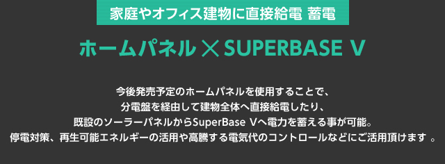 今後発売予定のホームパネルを使用することで、分電盤を経由して建物全体へ直接給電したり、既設のソーラーパネルからSuperBase Vへ電力を蓄える事が可能。停電対策、再生可能エネルギーの活用や高騰する電気代のコントロールなどにご活用頂けます 。